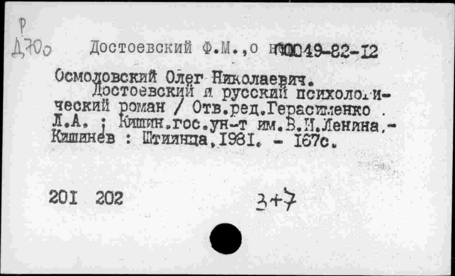 ﻿?
ДЖЬ Достоевский Ф.М.,о надо49-82-12
Осмоловский Ол^г Николаевич.
Достоевский и. русский психологический роман / Отв.ред.Гегасигленко . л.А. : Кишин.гос.ун-т им.И.И.Ленина.-Кишинёв : Штиинца.1981. - 167с.
201 202